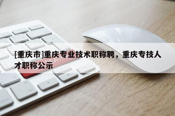 [重慶市]重慶專業(yè)技術職稱聘，重慶專技人才職稱公示