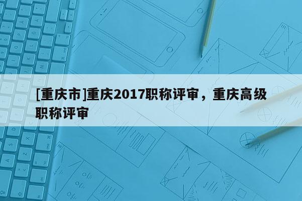 [重慶市]重慶2017職稱評(píng)審，重慶高級(jí)職稱評(píng)審