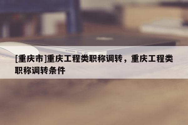 [重慶市]重慶工程類職稱調(diào)轉(zhuǎn)，重慶工程類職稱調(diào)轉(zhuǎn)條件