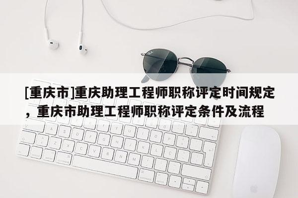 [重慶市]重慶助理工程師職稱評定時(shí)間規(guī)定，重慶市助理工程師職稱評定條件及流程