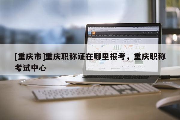 [重慶市]重慶職稱證在哪里報考，重慶職稱考試中心