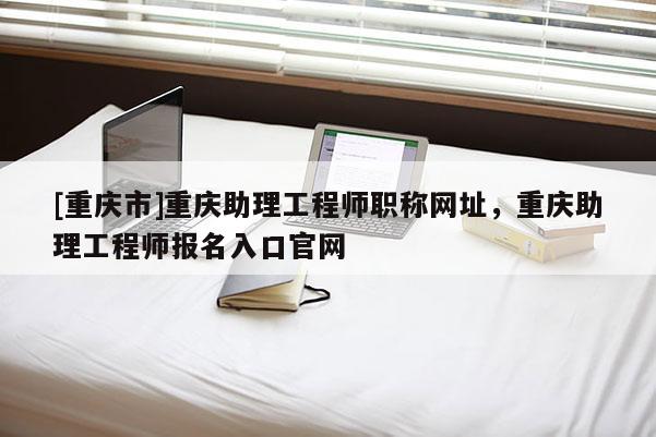 [重慶市]重慶助理工程師職稱網(wǎng)址，重慶助理工程師報(bào)名入口官網(wǎng)