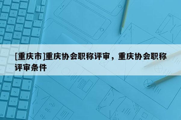 [重慶市]重慶協(xié)會(huì)職稱評(píng)審，重慶協(xié)會(huì)職稱評(píng)審條件