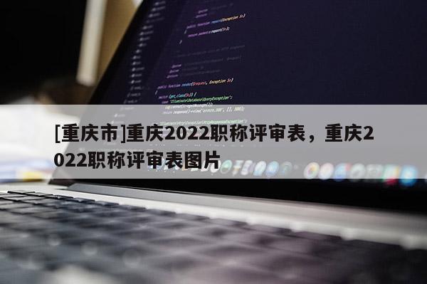 [重慶市]重慶2022職稱(chēng)評(píng)審表，重慶2022職稱(chēng)評(píng)審表圖片