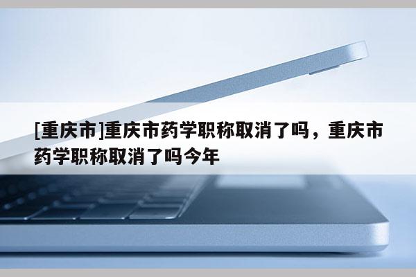 [重慶市]重慶市藥學(xué)職稱(chēng)取消了嗎，重慶市藥學(xué)職稱(chēng)取消了嗎今年