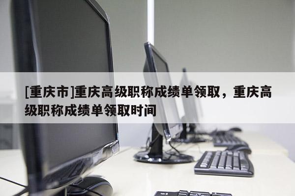 [重慶市]重慶高級職稱成績單領(lǐng)取，重慶高級職稱成績單領(lǐng)取時間