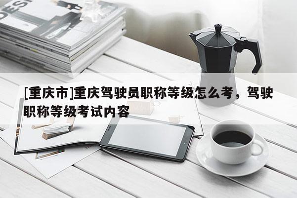 [重慶市]重慶駕駛員職稱等級怎么考，駕駛職稱等級考試內(nèi)容
