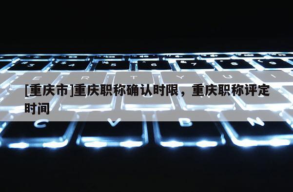 [重慶市]重慶職稱(chēng)確認(rèn)時(shí)限，重慶職稱(chēng)評(píng)定時(shí)間