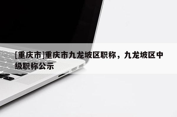 [重慶市]重慶市九龍坡區(qū)職稱，九龍坡區(qū)中級(jí)職稱公示