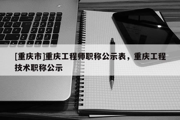 [重慶市]重慶工程師職稱公示表，重慶工程技術(shù)職稱公示
