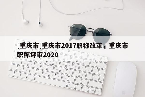 [重慶市]重慶市2017職稱改革，重慶市職稱評(píng)審2020