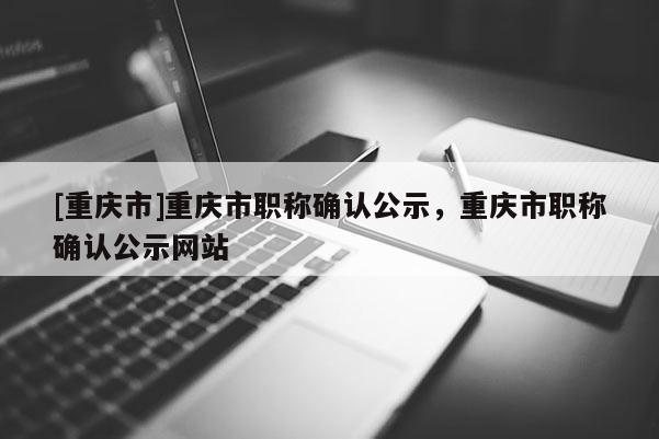 [重慶市]重慶市職稱確認公示，重慶市職稱確認公示網站