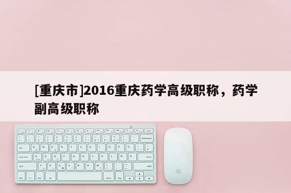 [重慶市]2016重慶藥學(xué)高級職稱，藥學(xué)副高級職稱