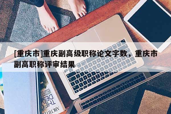 [重慶市]重慶副高級(jí)職稱(chēng)論文字?jǐn)?shù)，重慶市副高職稱(chēng)評(píng)審結(jié)果