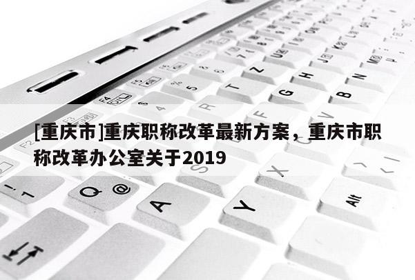 [重慶市]重慶職稱改革最新方案，重慶市職稱改革辦公室關于2019