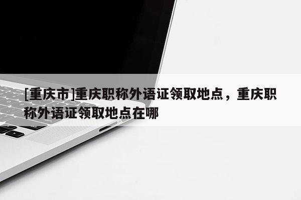 [重慶市]重慶職稱外語證領(lǐng)取地點，重慶職稱外語證領(lǐng)取地點在哪