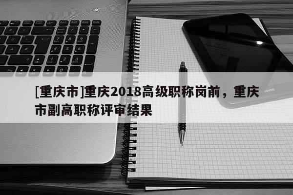 [重慶市]重慶2018高級職稱崗前，重慶市副高職稱評審結(jié)果