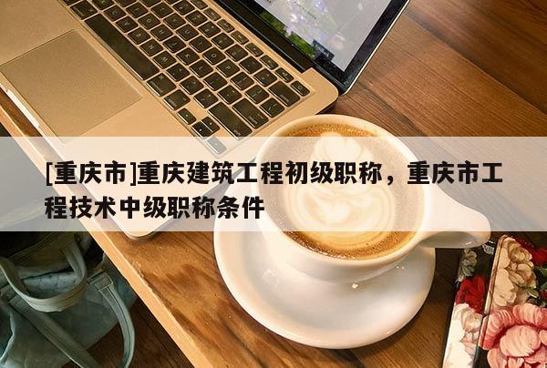 [重慶市]重慶建筑工程初級職稱，重慶市工程技術中級職稱條件