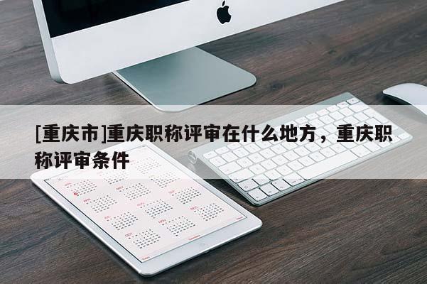 [重慶市]重慶職稱(chēng)評(píng)審在什么地方，重慶職稱(chēng)評(píng)審條件