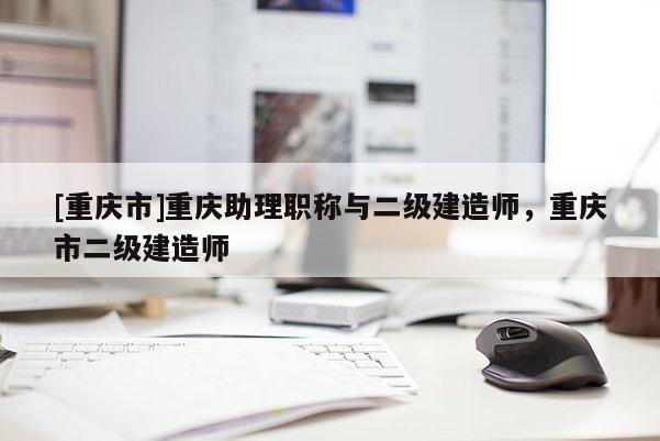 [重慶市]重慶助理職稱與二級建造師，重慶市二級建造師
