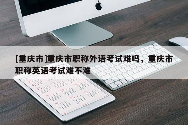 [重慶市]重慶市職稱外語考試難嗎，重慶市職稱英語考試難不難