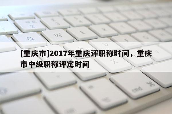 [重慶市]2017年重慶評(píng)職稱時(shí)間，重慶市中級(jí)職稱評(píng)定時(shí)間