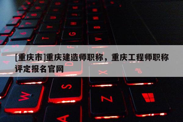 [重慶市]重慶建造師職稱，重慶工程師職稱評定報名官網(wǎng)