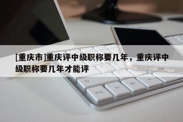 [重慶市]重慶評中級職稱要幾年，重慶評中級職稱要幾年才能評