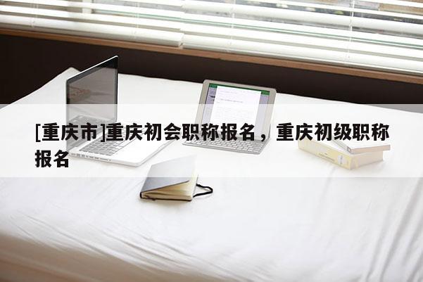 [重慶市]重慶初會(huì)職稱報(bào)名，重慶初級(jí)職稱報(bào)名