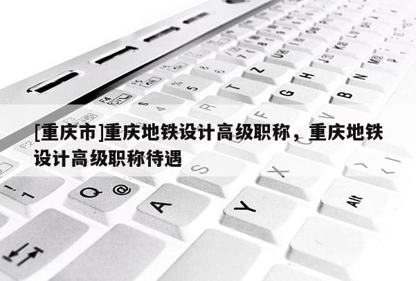 [重慶市]重慶地鐵設(shè)計高級職稱，重慶地鐵設(shè)計高級職稱待遇