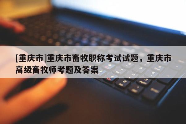 [重慶市]重慶市畜牧職稱考試試題，重慶市高級(jí)畜牧師考題及答案
