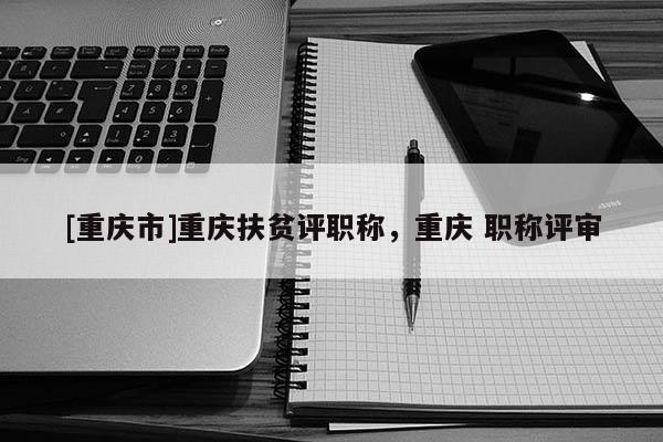 [重慶市]重慶扶貧評(píng)職稱(chēng)，重慶 職稱(chēng)評(píng)審