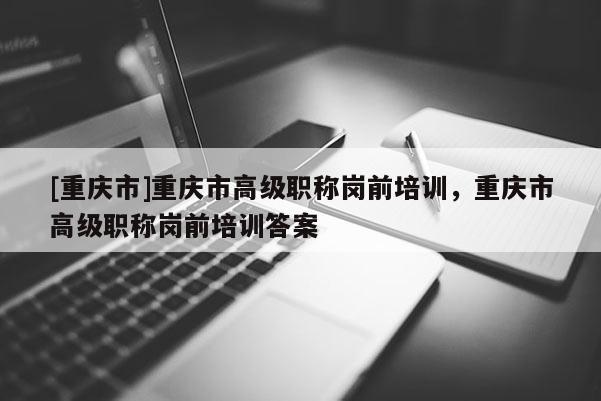 [重慶市]重慶市高級(jí)職稱崗前培訓(xùn)，重慶市高級(jí)職稱崗前培訓(xùn)答案