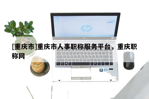 [重慶市]重慶市人事職稱服務(wù)平臺(tái)，重慶職稱網(wǎng)