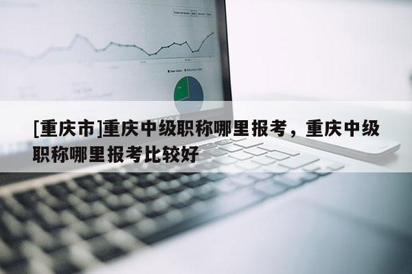 [重慶市]重慶中級(jí)職稱(chēng)哪里報(bào)考，重慶中級(jí)職稱(chēng)哪里報(bào)考比較好