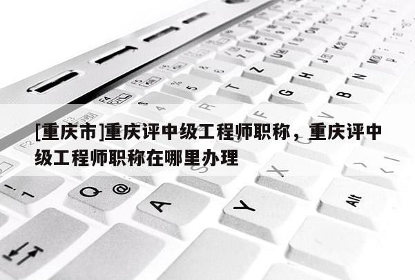 [重慶市]重慶評(píng)中級(jí)工程師職稱，重慶評(píng)中級(jí)工程師職稱在哪里辦理