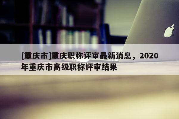 [重慶市]重慶職稱評審最新消息，2020年重慶市高級職稱評審結(jié)果
