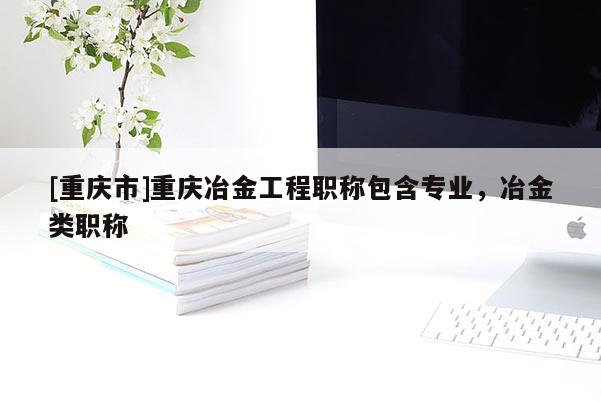 [重慶市]重慶冶金工程職稱包含專業(yè)，冶金類職稱