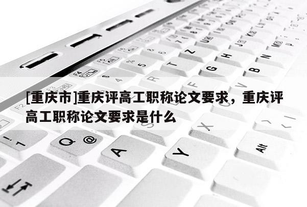 [重慶市]重慶評(píng)高工職稱論文要求，重慶評(píng)高工職稱論文要求是什么