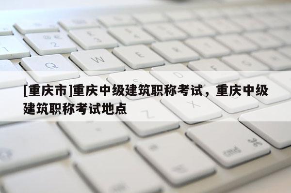 [重慶市]重慶中級(jí)建筑職稱考試，重慶中級(jí)建筑職稱考試地點(diǎn)