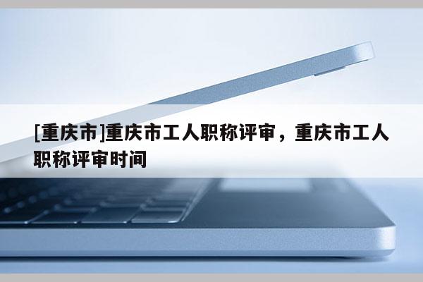 [重慶市]重慶市工人職稱評(píng)審，重慶市工人職稱評(píng)審時(shí)間