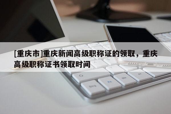 [重慶市]重慶新聞高級(jí)職稱證的領(lǐng)取，重慶高級(jí)職稱證書領(lǐng)取時(shí)間