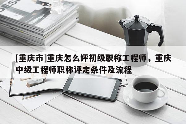 [重慶市]重慶怎么評初級職稱工程師，重慶中級工程師職稱評定條件及流程