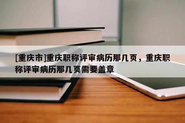 [重慶市]重慶職稱(chēng)評(píng)審病歷那幾頁(yè)，重慶職稱(chēng)評(píng)審病歷那幾頁(yè)需要蓋章