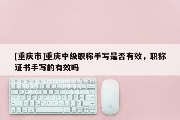 [重慶市]重慶中級職稱手寫是否有效，職稱證書手寫的有效嗎