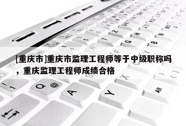 [重慶市]重慶市監(jiān)理工程師等于中級職稱嗎，重慶監(jiān)理工程師成績合格