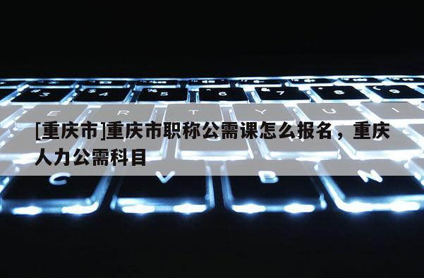 [重慶市]重慶市職稱公需課怎么報名，重慶人力公需科目