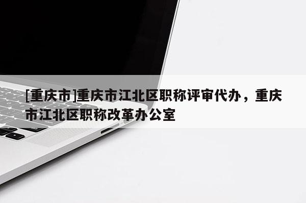[重慶市]重慶市江北區(qū)職稱評審代辦，重慶市江北區(qū)職稱改革辦公室