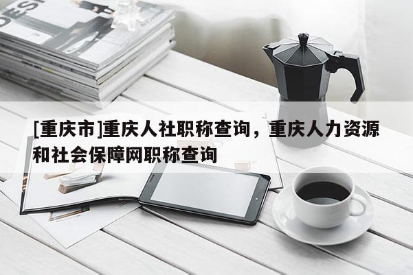 [重慶市]重慶人社職稱查詢，重慶人力資源和社會保障網(wǎng)職稱查詢