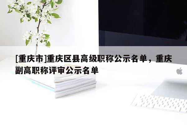[重慶市]重慶區(qū)縣高級職稱公示名單，重慶副高職稱評審公示名單